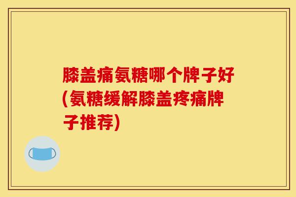 膝盖痛氨糖哪个牌子好(氨糖缓解膝盖疼痛牌子推荐)