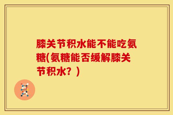 膝关节积水能不能吃氨糖(氨糖能否缓解膝关节积水？)