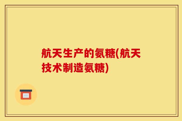 航天生产的氨糖(航天技术制造氨糖)