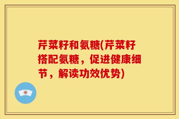 芹菜籽和氨糖(芹菜籽搭配氨糖，促进健康细节，解读功效优势)