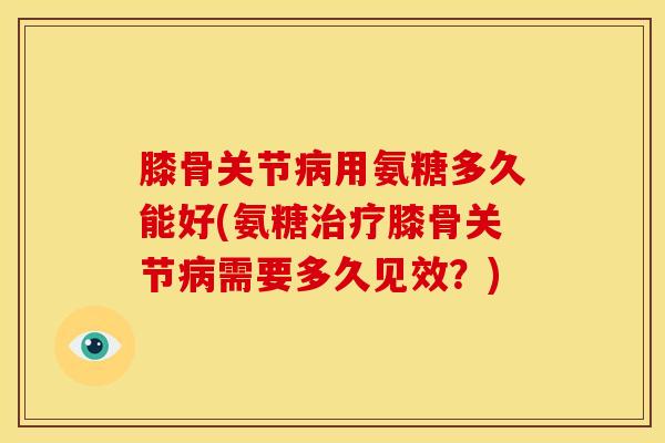 膝骨关节病用氨糖多久能好(氨糖治疗膝骨关节病需要多久见效？)