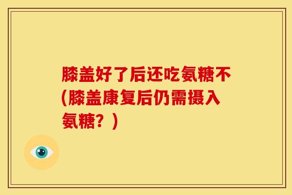 膝盖好了后还吃氨糖不(膝盖康复后仍需摄入氨糖？)