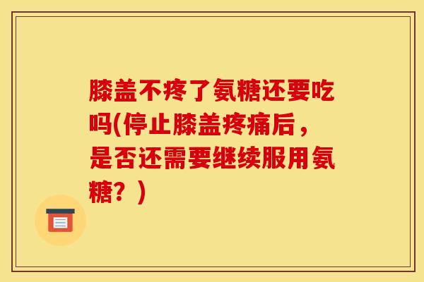 膝盖不疼了氨糖还要吃吗(停止膝盖疼痛后，是否还需要继续服用氨糖？)