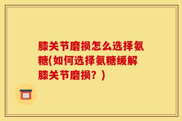 膝关节磨损怎么选择氨糖(如何选择氨糖缓解膝关节磨损？)