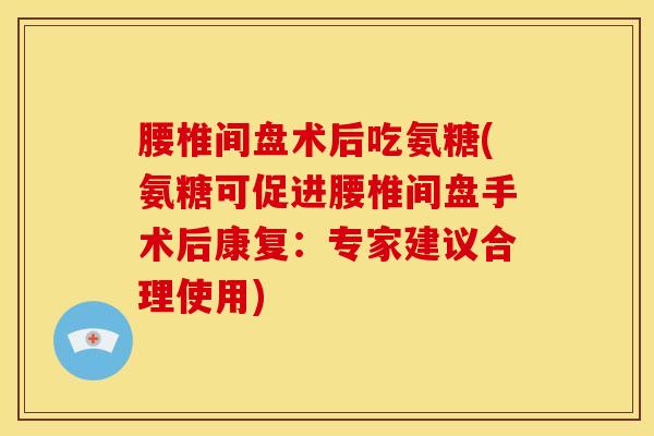 腰椎间盘术后吃氨糖(氨糖可促进腰椎间盘手术后康复：专家建议合理使用)