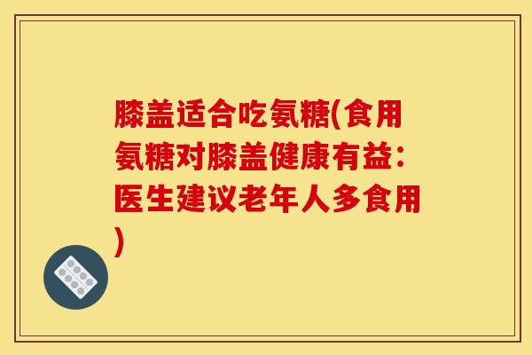 膝盖适合吃氨糖(食用氨糖对膝盖健康有益：医生建议老年人多食用)