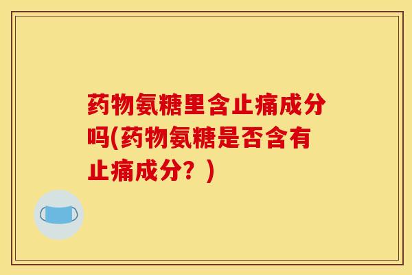 药物氨糖里含止痛成分吗(药物氨糖是否含有止痛成分？)