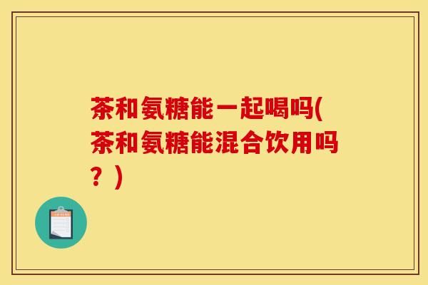 茶和氨糖能一起喝吗(茶和氨糖能混合饮用吗？)