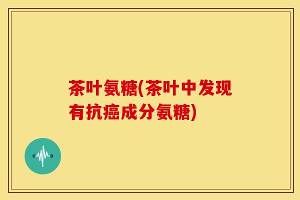 茶叶氨糖(茶叶中发现有抗癌成分氨糖)