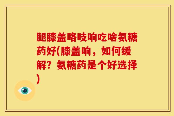 腿膝盖咯吱响吃啥氨糖药好(膝盖响，如何缓解？氨糖药是个好选择)