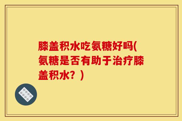 膝盖积水吃氨糖好吗(氨糖是否有助于治疗膝盖积水？)
