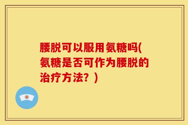 腰脱可以服用氨糖吗(氨糖是否可作为腰脱的治疗方法？)-第1张图片-关节骑士