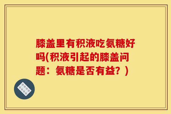 膝盖里有积液吃氨糖好吗(积液引起的膝盖问题：氨糖是否有益？)
