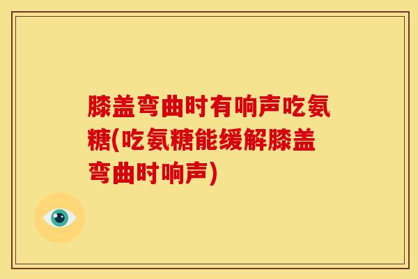 膝盖弯曲时有响声吃氨糖(吃氨糖能缓解膝盖弯曲时响声)