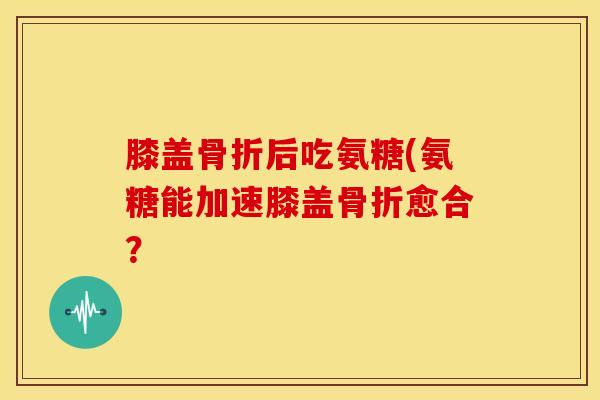 膝盖骨折后吃氨糖(氨糖能加速膝盖骨折愈合？