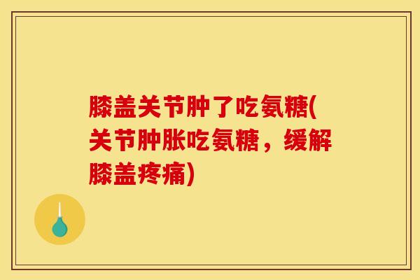 膝盖关节肿了吃氨糖(关节肿胀吃氨糖，缓解膝盖疼痛)