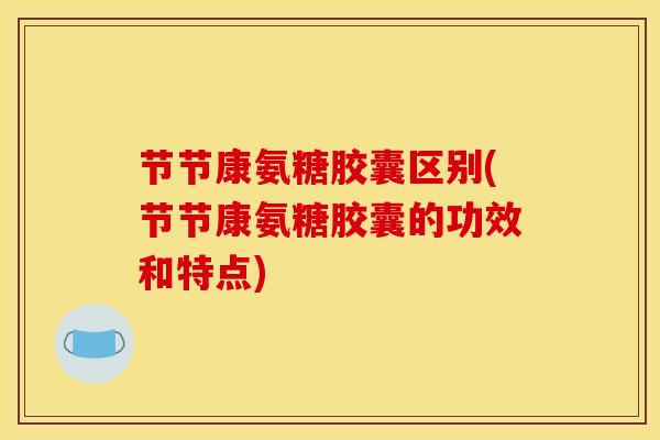 节节康氨糖胶囊区别(节节康氨糖胶囊的功效和特点)
