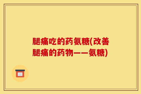 腿痛吃的药氨糖(改善腿痛的药物——氨糖)