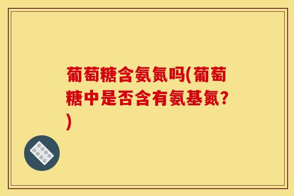 葡萄糖含氨氮吗(葡萄糖中是否含有氨基氮？)