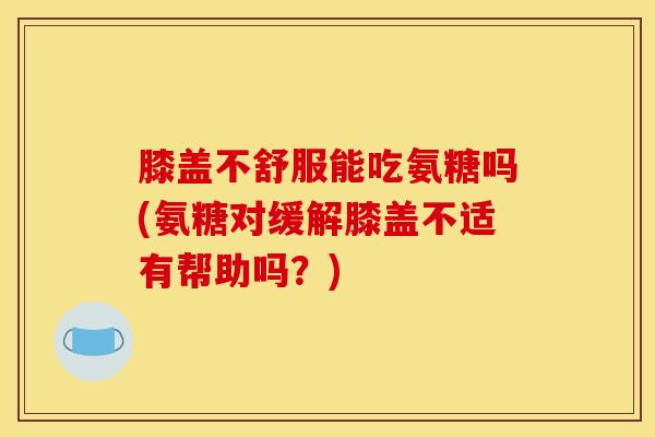 膝盖不舒服能吃氨糖吗(氨糖对缓解膝盖不适有帮助吗？)