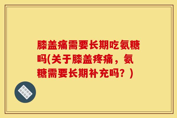 膝盖痛需要长期吃氨糖吗(关于膝盖疼痛，氨糖需要长期补充吗？)