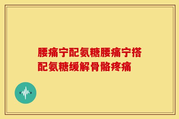 腰痛宁配氨糖腰痛宁搭配氨糖缓解骨骼疼痛