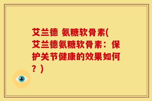 艾兰德 氨糖软骨素(艾兰德氨糖软骨素：保护关节健康的效果如何？)