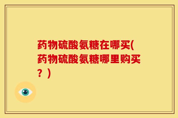 药物硫酸氨糖在哪买(药物硫酸氨糖哪里购买？)