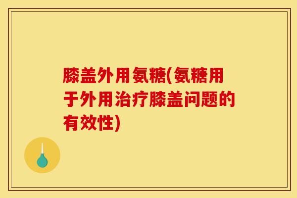 膝盖外用氨糖(氨糖用于外用治疗膝盖问题的有效性)