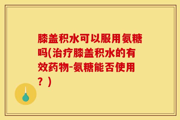 膝盖积水可以服用氨糖吗(治疗膝盖积水的有效药物-氨糖能否使用？)