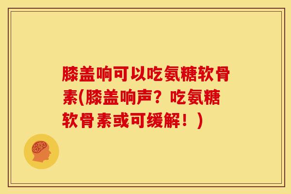 膝盖响可以吃氨糖软骨素(膝盖响声？吃氨糖软骨素或可缓解！)-第1张图片-关节骑士