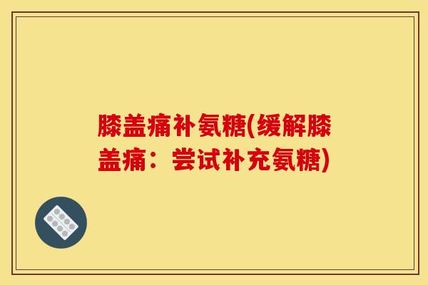 膝盖痛补氨糖(缓解膝盖痛：尝试补充氨糖)-第1张图片-关节骑士