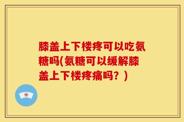 膝盖上下楼疼可以吃氨糖吗(氨糖可以缓解膝盖上下楼疼痛吗？)