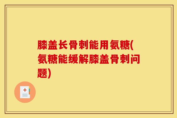 膝盖长骨刺能用氨糖(氨糖能缓解膝盖骨刺问题)