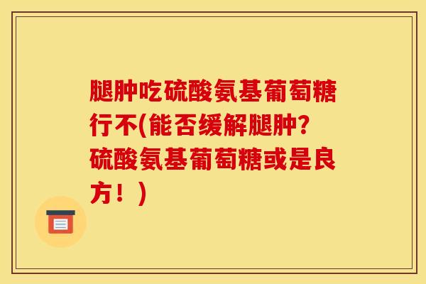 腿肿吃硫酸氨基葡萄糖行不(能否缓解腿肿？硫酸氨基葡萄糖或是良方！)
