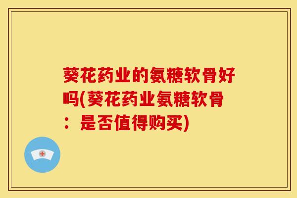 葵花药业的氨糖软骨好吗(葵花药业氨糖软骨：是否值得购买)