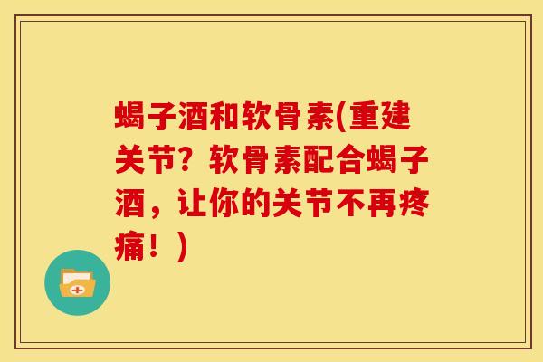 蝎子酒和软骨素(重建关节？软骨素配合蝎子酒，让你的关节不再疼痛！)