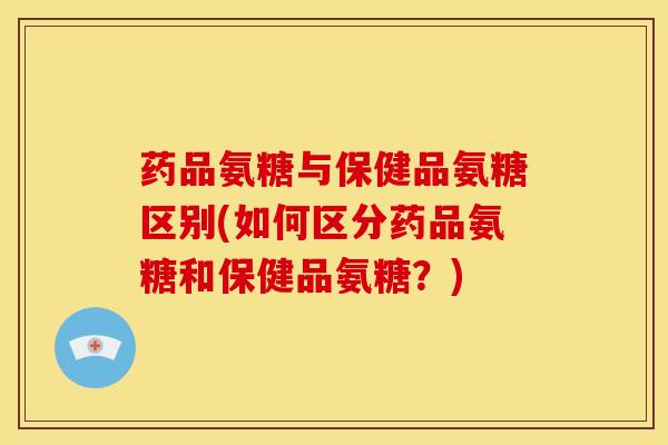 药品氨糖与保健品氨糖区别(如何区分药品氨糖和保健品氨糖？)-第1张图片-关节骑士