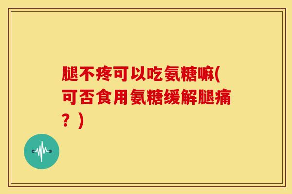 腿不疼可以吃氨糖嘛(可否食用氨糖缓解腿痛？)