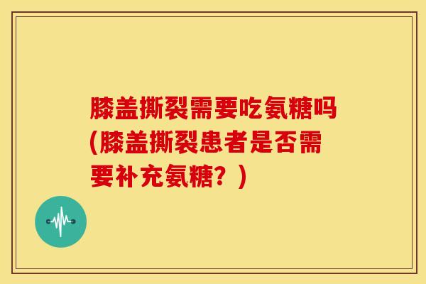膝盖撕裂需要吃氨糖吗(膝盖撕裂患者是否需要补充氨糖？)