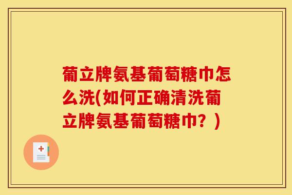 葡立牌氨基葡萄糖巾怎么洗(如何正确清洗葡立牌氨基葡萄糖巾？)