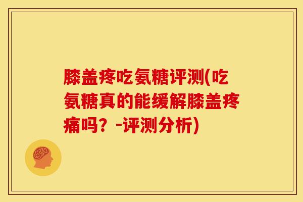 膝盖疼吃氨糖评测(吃氨糖真的能缓解膝盖疼痛吗？-评测分析)