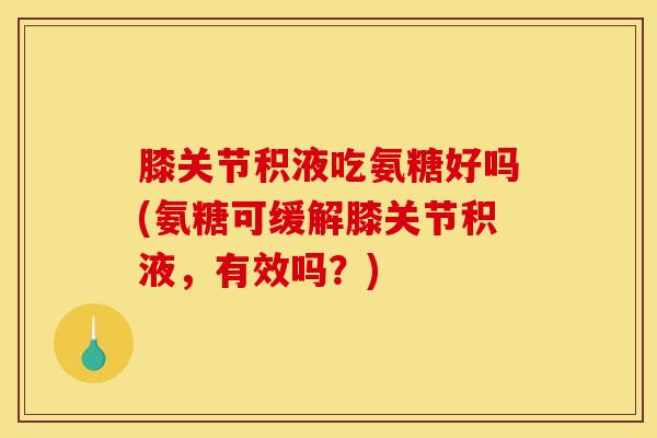 膝关节积液吃氨糖好吗(氨糖可缓解膝关节积液，有效吗？)