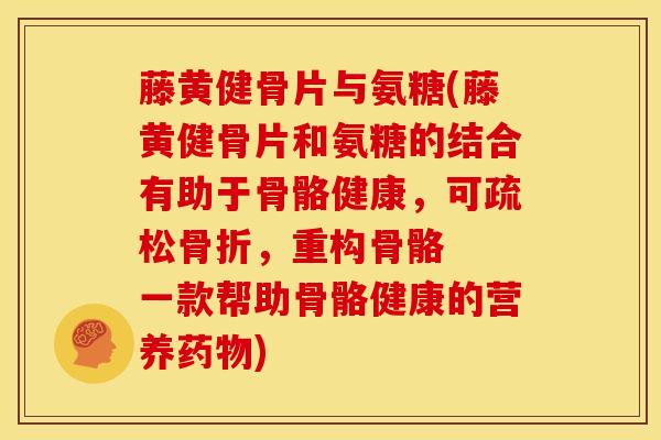 藤黄健骨片与氨糖(藤黄健骨片和氨糖的结合有助于骨骼健康，可疏松骨折，重构骨骼  一款帮助骨骼健康的营养药物)