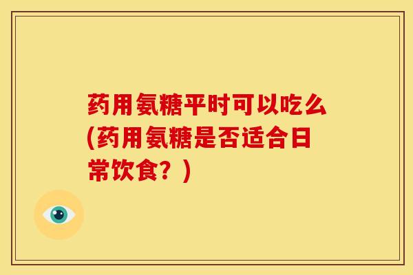 药用氨糖平时可以吃么(药用氨糖是否适合日常饮食？)