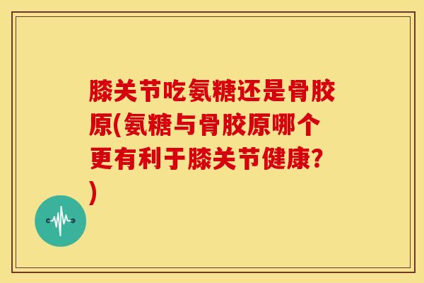 膝关节吃氨糖还是骨胶原(氨糖与骨胶原哪个更有利于膝关节健康？)-第1张图片-关节骑士