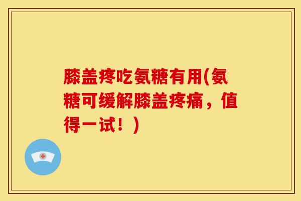 膝盖疼吃氨糖有用(氨糖可缓解膝盖疼痛，值得一试！)