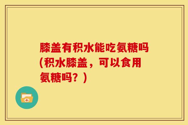 膝盖有积水能吃氨糖吗(积水膝盖，可以食用氨糖吗？)
