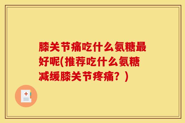 膝关节痛吃什么氨糖最好呢(推荐吃什么氨糖减缓膝关节疼痛？)
