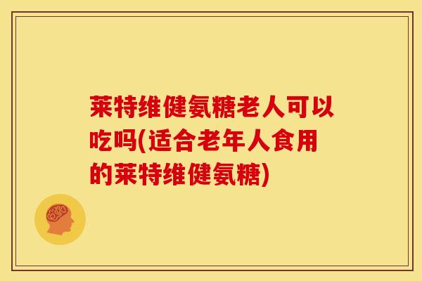 莱特维健氨糖老人可以吃吗(适合老年人食用的莱特维健氨糖)-第1张图片-关节骑士 莱特维健氨糖老人可以吃吗(适合老年人食用的莱特维健氨糖)-第1张图片-关节骑士